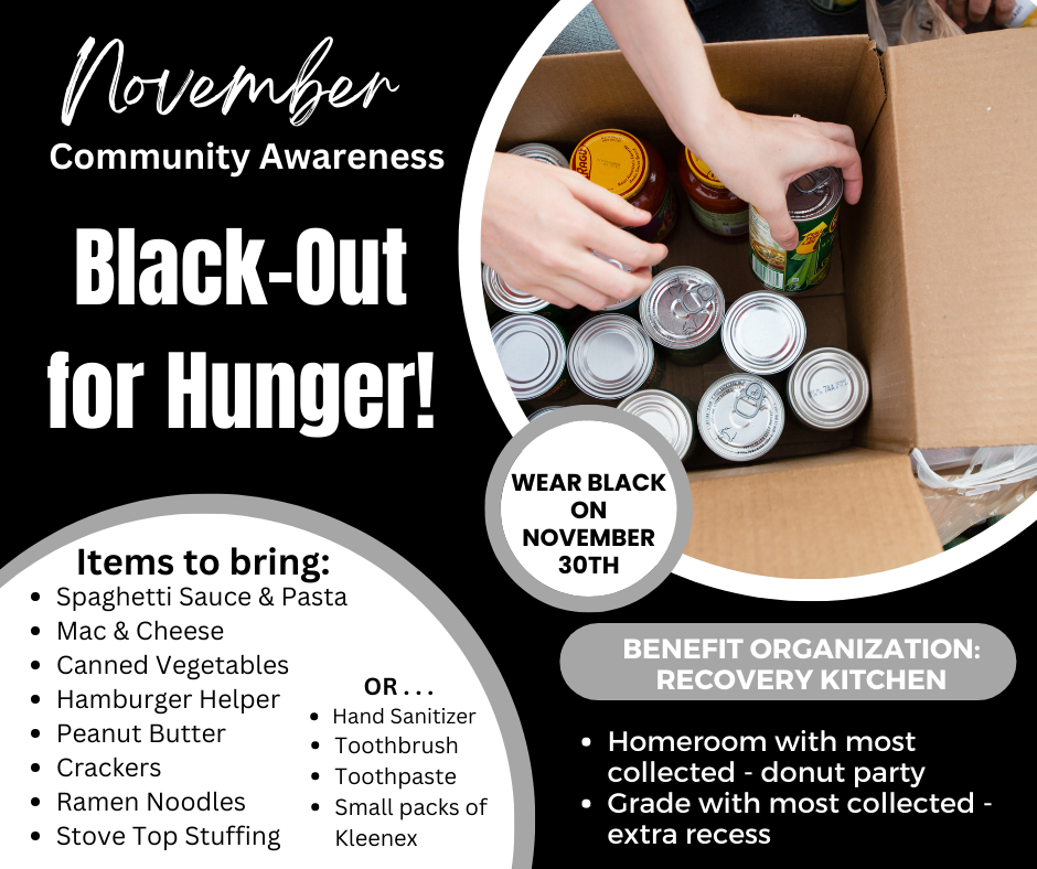 November Community Awareness. Black-Out for Hunger! Items to bring: Spaghetti Sauce & Pasta. Mac & Cheese. Canned Vegetables. Hamburger Helper. Peanut Butter. Crackers. Ramen Noodles. Stove Top Stuffing. OR... Hand Sanitizer. Toothbrush. Toothpaste. Small packs of Kleenex. RAGU. WEAR BLACK ON NOVEMBER 30TH. 7AA. BENEFIT ORGANIZATION: RECOVERY KITCHEN. Homeroom with most collected - donut party. Grade with most collected - extra recess.
